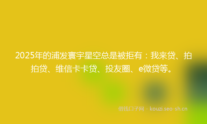 2025年的浦发寰宇星空总是被拒有：我来贷、拍拍贷、维信卡卡贷、投友圈、e微贷等。