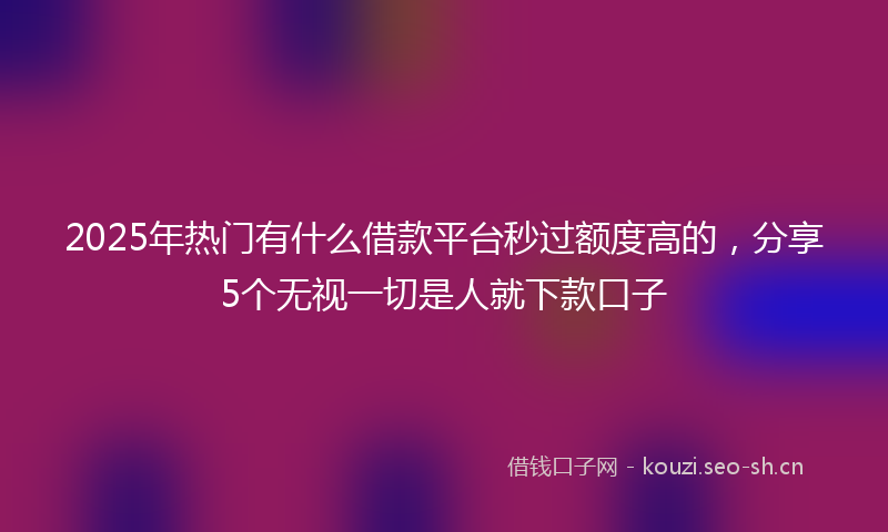 2025年热门有什么借款平台秒过额度高的,分享5个无视一切是人就下款口子