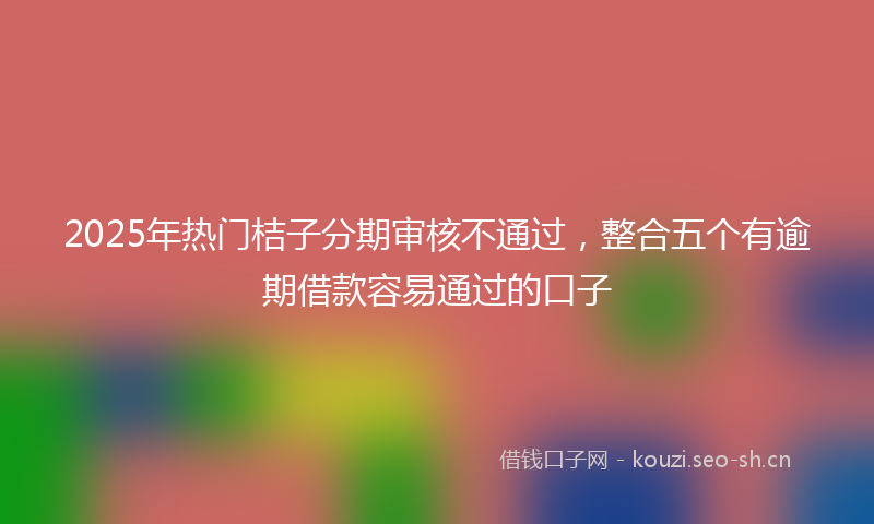 2025年热门桔子分期审核不通过，整合五个有逾期借款容易通过的口子