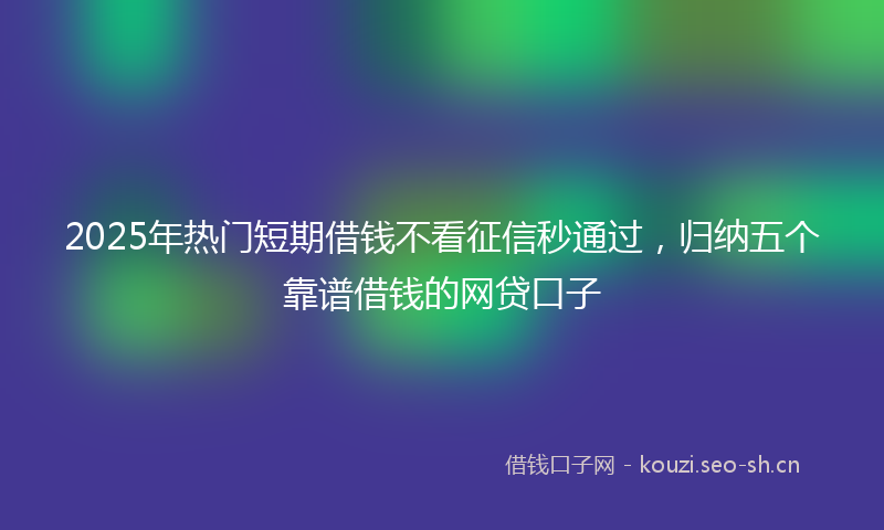 2025年热门短期借钱不看征信秒通过，归纳五个靠谱借钱的网贷口子