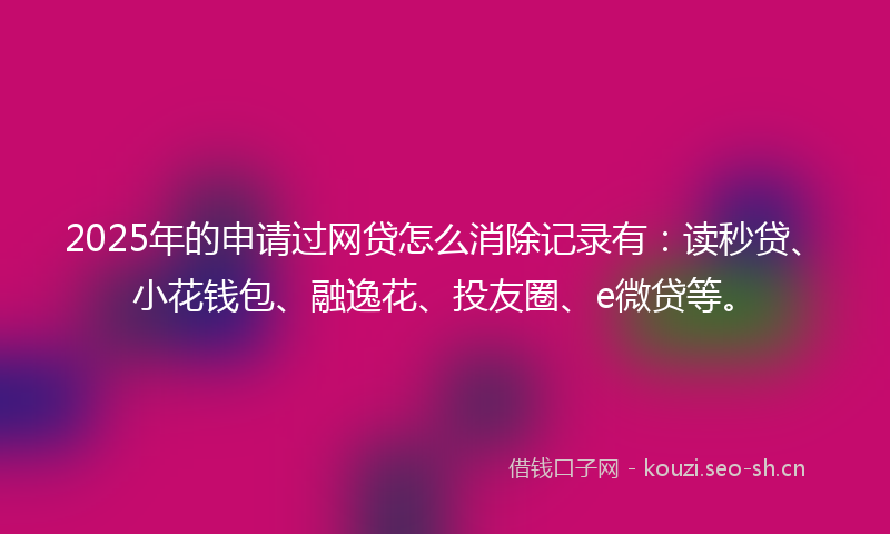 2025年的申请过网贷怎么消除记录有：读秒贷、小花钱包、融逸花、投友圈、e微贷等。