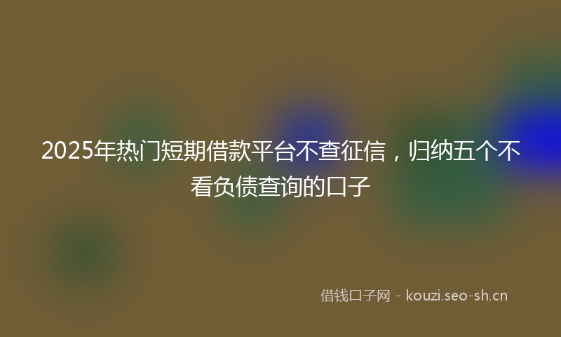 2025年热门短期借款平台不查征信,归纳五个不看负债查询的口子