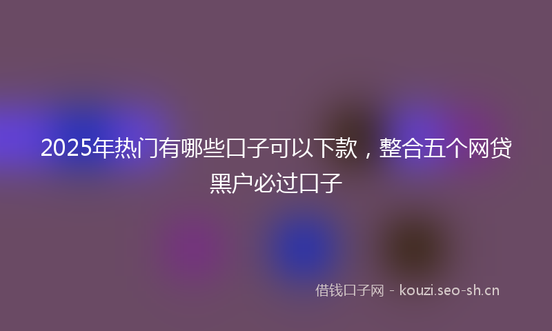 2025年热门有哪些口子可以下款，整合五个网贷黑户必过口子