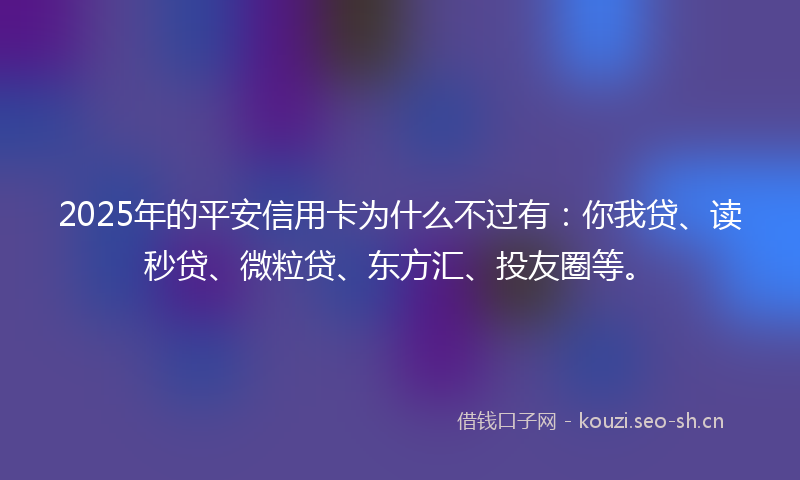 2025年的平安信用卡为什么不过有：你我贷、读秒贷、微粒贷、东方汇、投友圈等。