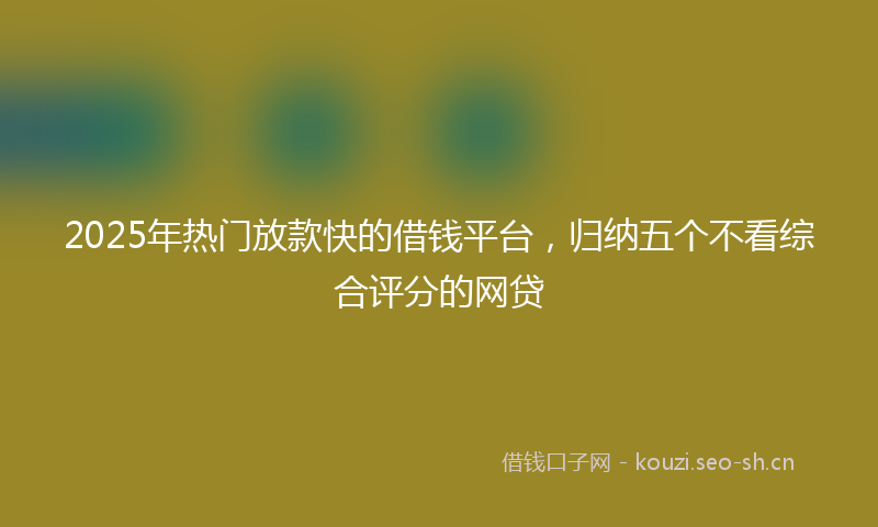 2025年热门放款快的借钱平台,归纳五个不看综合评分的网贷