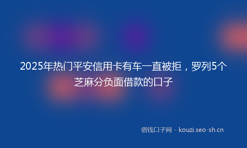 2025年热门平安信用卡有车一直被拒，罗列5个芝麻分负面借款的口子