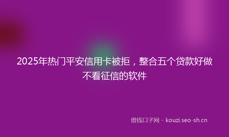 2025年热门平安信用卡被拒，整合五个贷款好做不看征信的软件