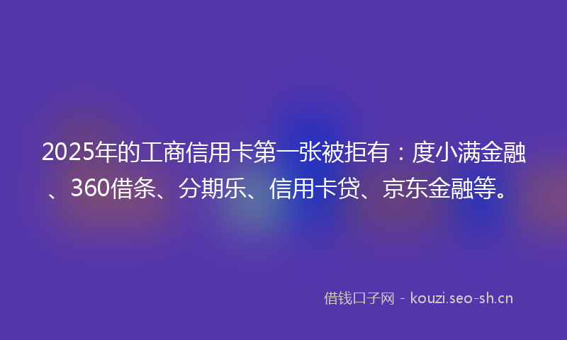 2025年的工商信用卡第一张被拒有：度小满金融、360借条、分期乐、信用卡贷、京东金融等。