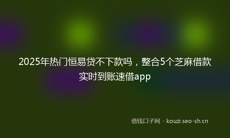 2025年热门恒易贷不下款吗，整合5个芝麻借款实时到账速借app