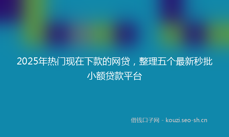 2025年热门现在下款的网贷，整理五个最新秒批小额贷款平台