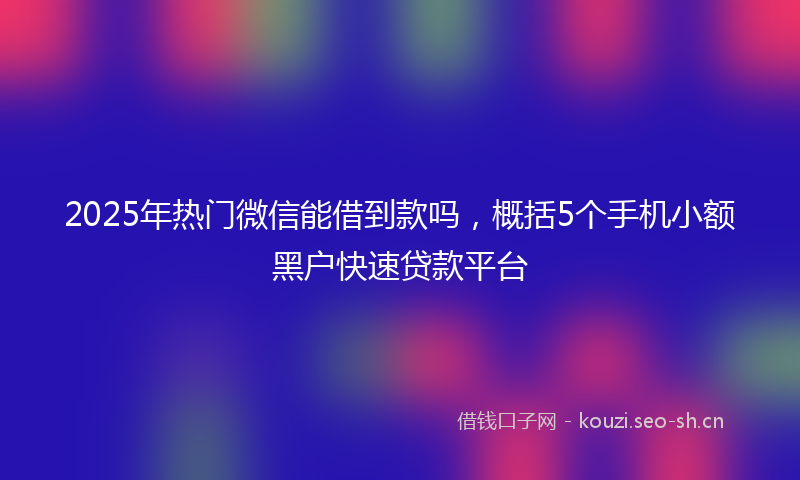 2025年热门微信能借到款吗，概括5个手机小额黑户快速贷款平台