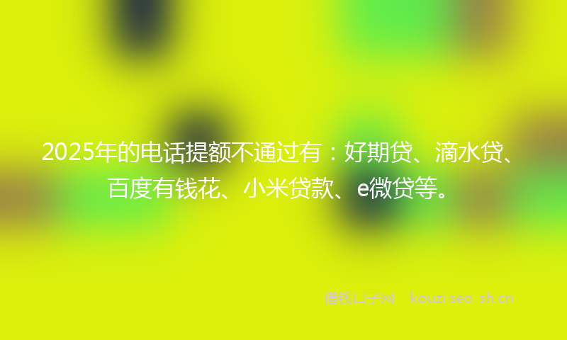 2025年的电话提额不通过有：好期贷、滴水贷、百度有钱花、小米贷款、e微贷等。