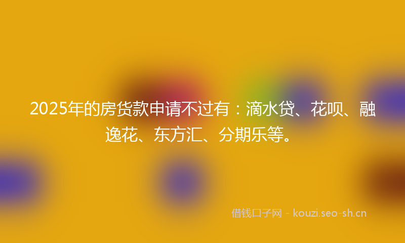 2025年的房货款申请不过有：滴水贷、花呗、融逸花、东方汇、分期乐等。