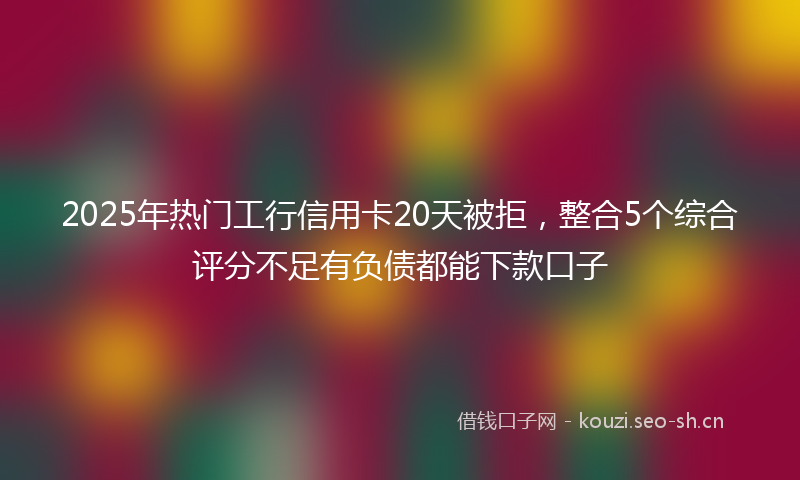 2025年热门工行信用卡20天被拒，整合5个综合评分不足有负债都能下款口子