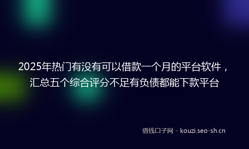 2025年热门有没有可以借款一个月的平台软件，汇总五个综合评分不足有负债都能下款平台