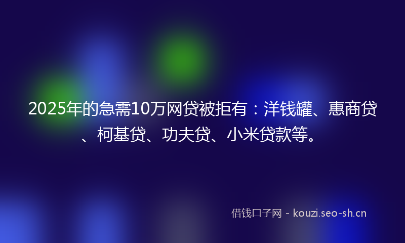 2025年的急需10万网贷被拒有：洋钱罐、惠商贷、柯基贷、功夫贷、小米贷款等。