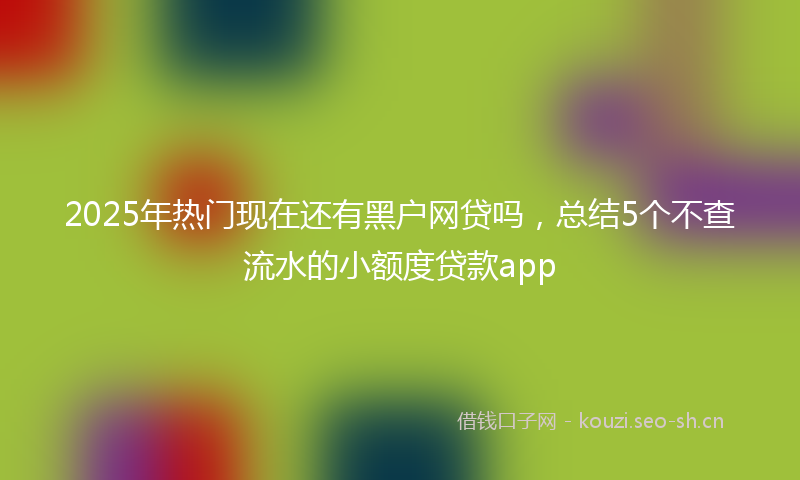 2025年热门现在还有黑户网贷吗，总结5个不查流水的小额度贷款app