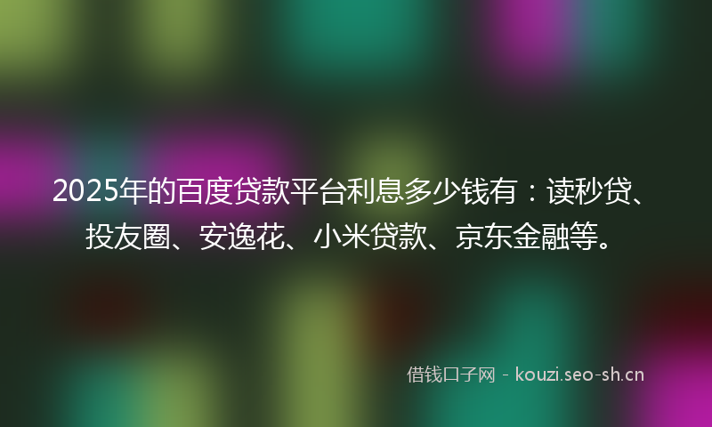2025年的百度贷款平台利息多少钱有：读秒贷、投友圈、安逸花、小米贷款、京东金融等。