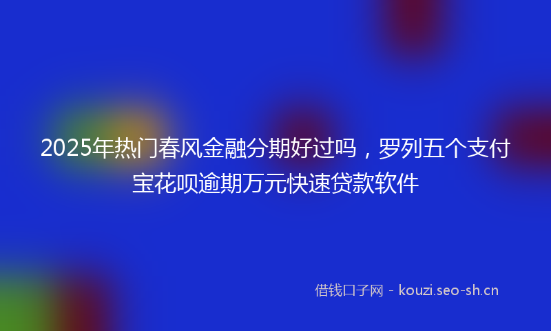 2025年热门春风金融分期好过吗，罗列五个支付宝花呗逾期万元快速贷款软件