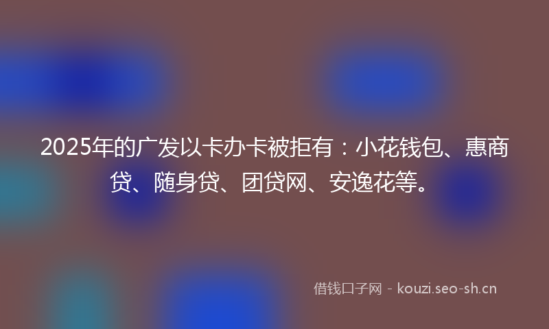 2025年的广发以卡办卡被拒有：小花钱包、惠商贷、随身贷、团贷网、安逸花等。