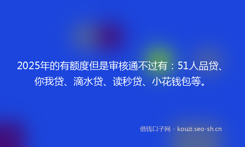 2025年的有额度但是审核通不过有：51人品贷、你我贷、滴水贷、读秒贷、小花钱包等。