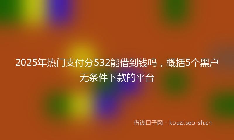 2025年热门支付分532能借到钱吗，概括5个黑户无条件下款的平台