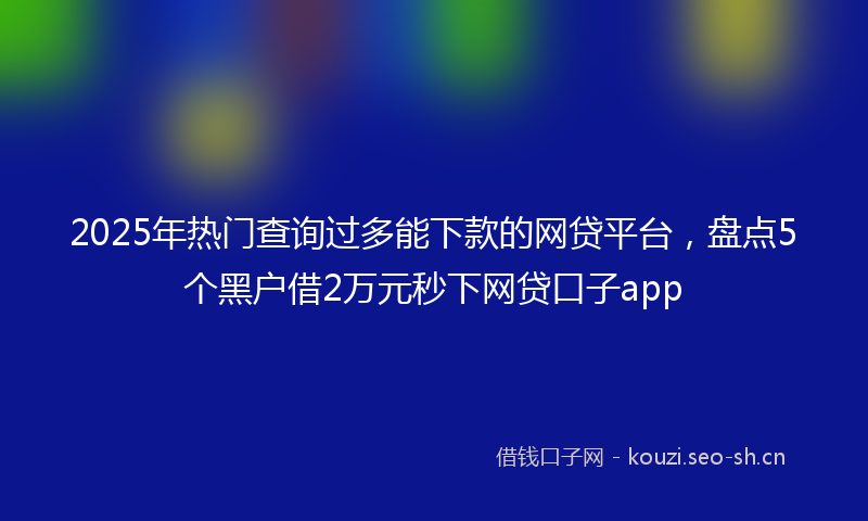 2025年热门查询过多能下款的网贷平台，盘点5个黑户借2万元秒下网贷口子app