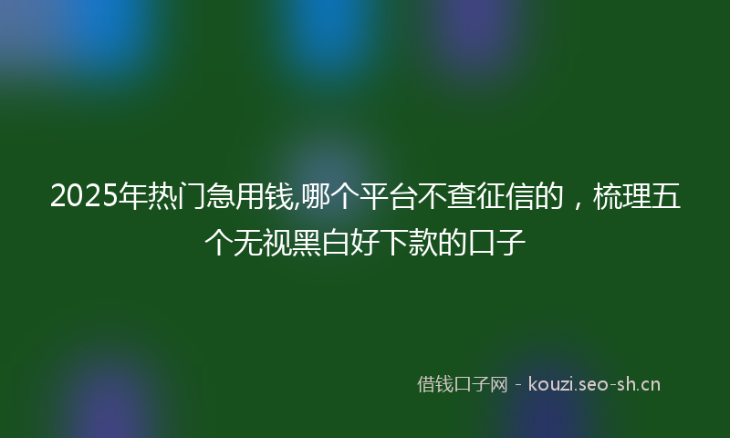 2025年热门急用钱,哪个平台不查征信的，梳理五个无视黑白好下款的口子