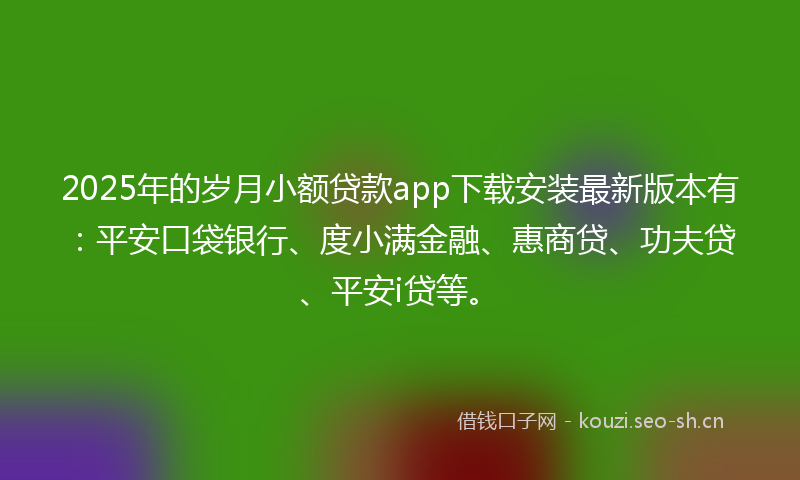 2025年的岁月小额贷款app下载安装最新版本有：平安口袋银行、度小满金融、惠商贷、功夫贷、平安i贷等。