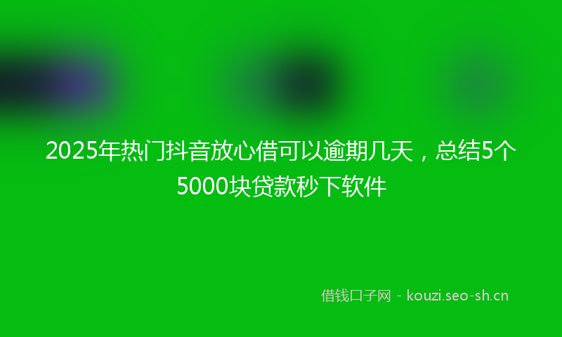2025年热门抖音放心借可以逾期几天，总结5个5000块贷款秒下软件
