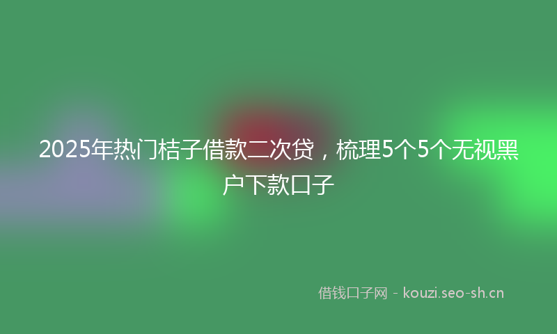 2025年热门桔子借款二次贷，梳理5个5个无视黑户下款口子