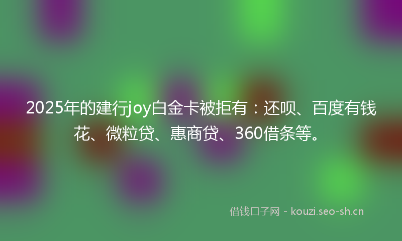 2025年的建行joy白金卡被拒有：还呗、百度有钱花、微粒贷、惠商贷、360借条等。