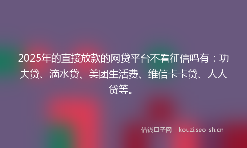 2025年的直接放款的网贷平台不看征信吗有：功夫贷、滴水贷、美团生活费、维信卡卡贷、人人贷等。