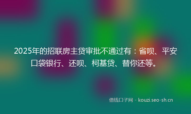 2025年的招联房主贷审批不通过有：省呗、平安口袋银行、还呗、柯基贷、替你还等。
