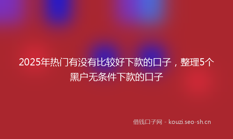 2025年热门有没有比较好下款的口子，整理5个黑户无条件下款的口子