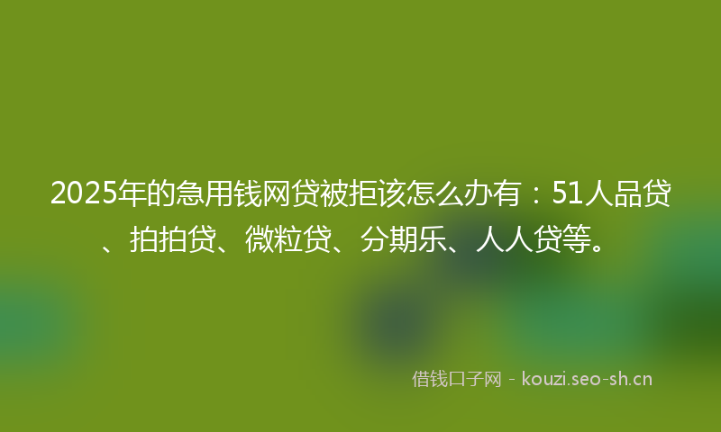 2025年的急用钱网贷被拒该怎么办有：51人品贷、拍拍贷、微粒贷、分期乐、人人贷等。