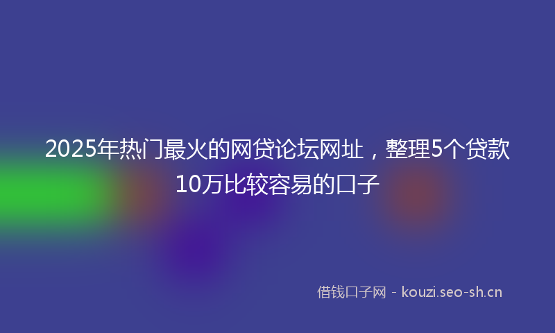 2025年热门最火的网贷论坛网址，整理5个贷款10万比较容易的口子