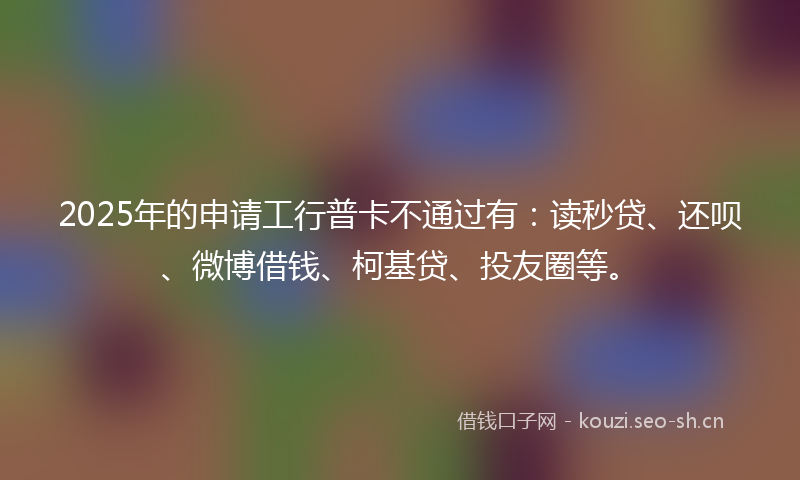 2025年的申请工行普卡不通过有：读秒贷、还呗、微博借钱、柯基贷、投友圈等。