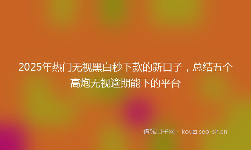 2025年热门无视黑白秒下款的新口子，总结五个高炮无视逾期能下的平台