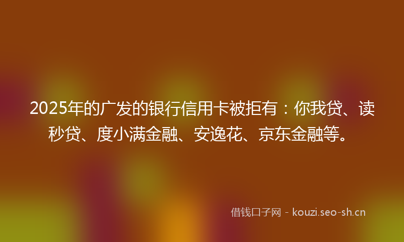 2025年的广发的银行信用卡被拒有：你我贷、读秒贷、度小满金融、安逸花、京东金融等。