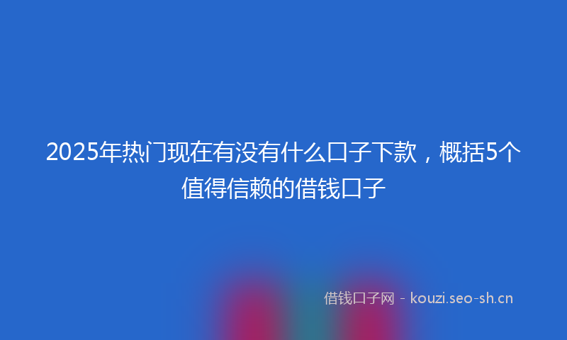 2025年热门现在有没有什么口子下款，概括5个值得信赖的借钱口子