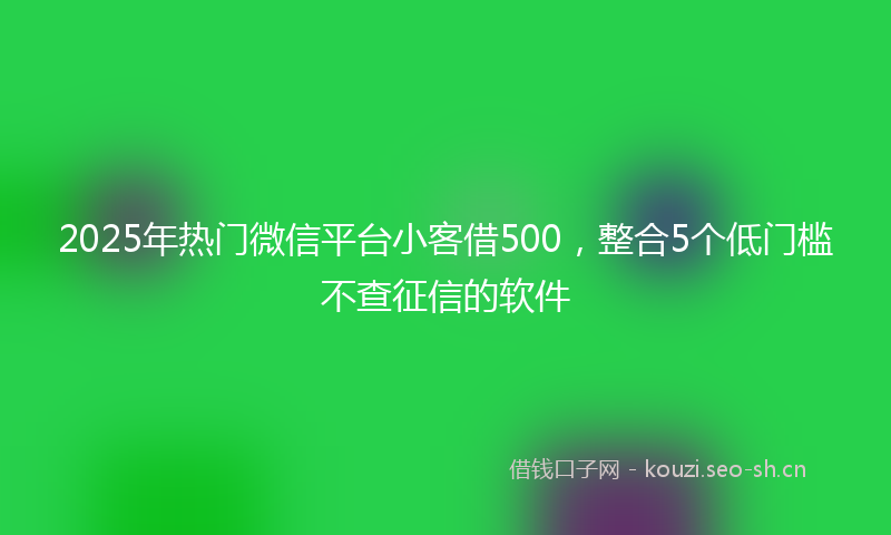 2025年热门微信平台小客借500，整合5个低门槛不查征信的软件