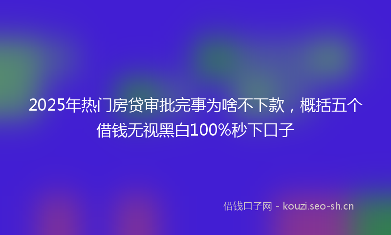 2025年热门房贷审批完事为啥不下款，概括五个借钱无视黑白100%秒下口子