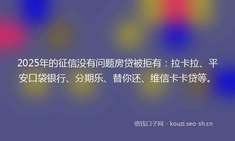 2025年的征信没有问题房贷被拒有：拉卡拉、平安口袋银行、分期乐、替你还、维信卡卡贷等。