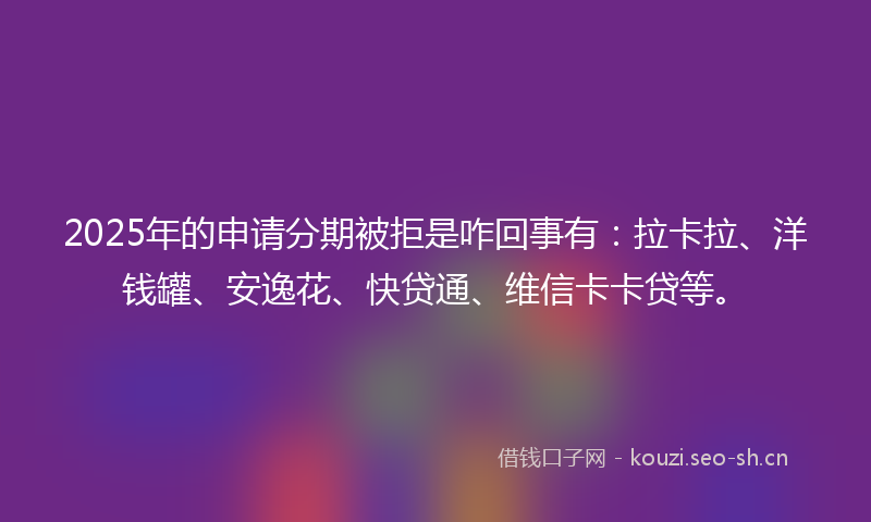 2025年的申请分期被拒是咋回事有：拉卡拉、洋钱罐、安逸花、快贷通、维信卡卡贷等。