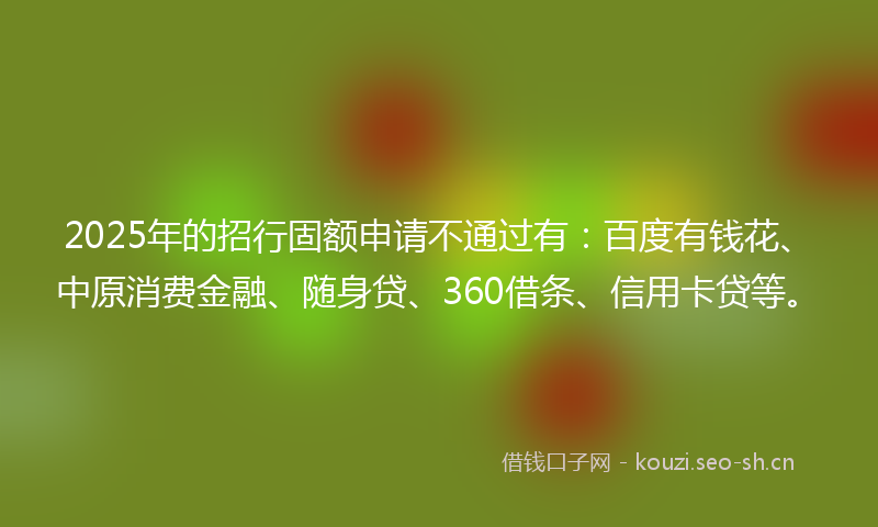 2025年的招行固额申请不通过有：百度有钱花、中原消费金融、随身贷、360借条、信用卡贷等。