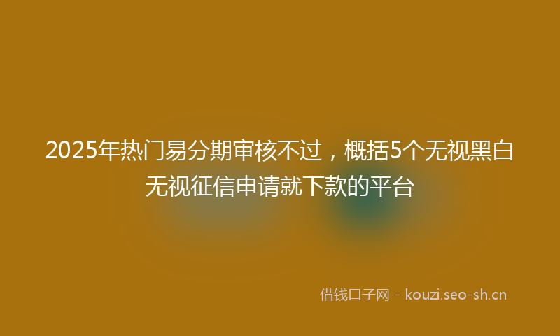 2025年热门易分期审核不过,概括5个无视黑白无视征信申请就下款的平台