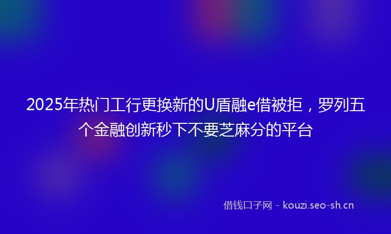2025年热门工行更换新的U盾融e借被拒，罗列五个金融创新秒下不要芝麻分的平台