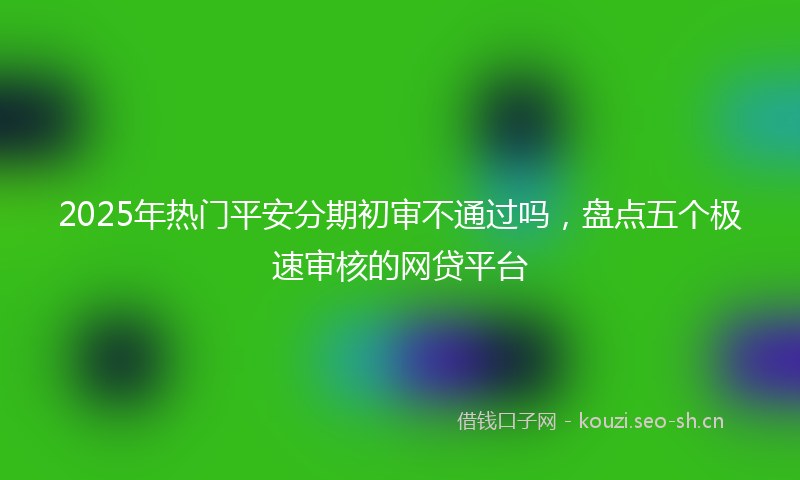 2025年热门平安分期初审不通过吗，盘点五个极速审核的网贷平台