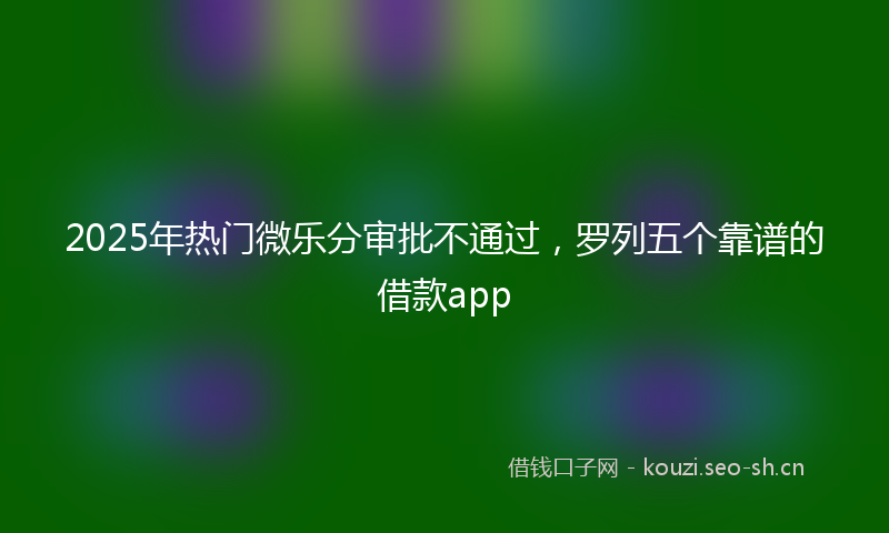 2025年热门微乐分审批不通过，罗列五个靠谱的借款app